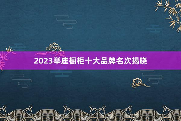 2023举座橱柜十大品牌名次揭晓